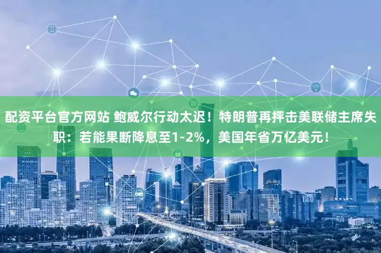 配资平台官方网站 鲍威尔行动太迟！特朗普再抨击美联储主席失职：若能果断降息至1-2%，美国年省万亿美元！