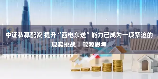 中证私募配资 提升“西电东送”能力已成为一项紧迫的现实挑战丨能源思考