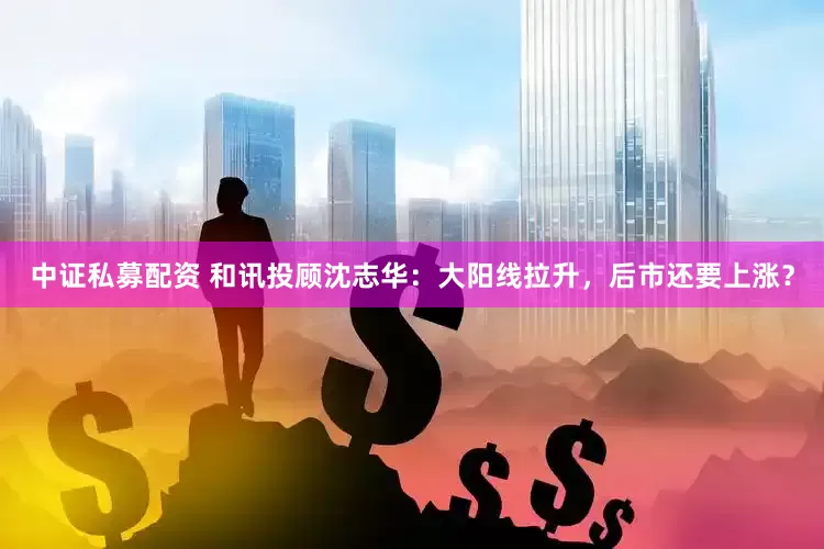 中证私募配资 和讯投顾沈志华：大阳线拉升，后市还要上涨？