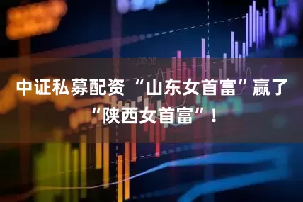 中证私募配资 “山东女首富”赢了“陕西女首富”！