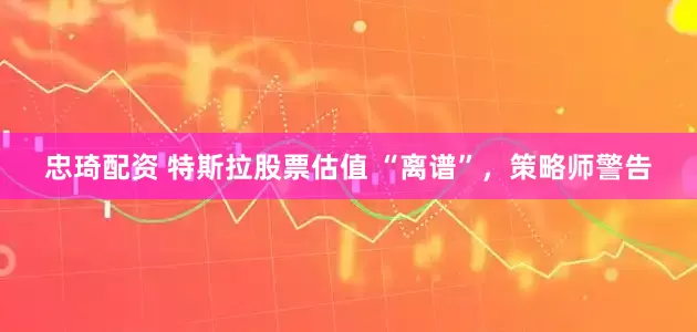 忠琦配资 特斯拉股票估值 “离谱”，策略师警告