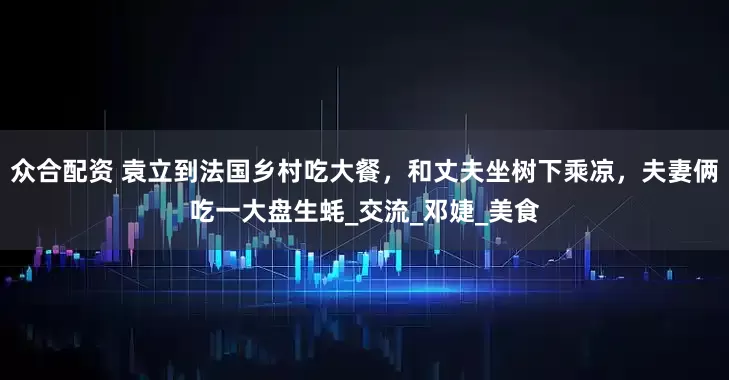 众合配资 袁立到法国乡村吃大餐，和丈夫坐树下乘凉，夫妻俩吃一大盘生蚝_交流_邓婕_美食