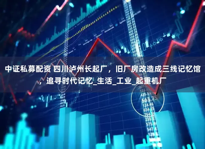 中证私募配资 四川泸州长起厂，旧厂房改造成三线记忆馆，追寻时代记忆_生活_工业_起重机厂