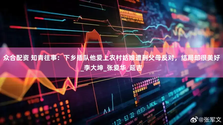 众合配资 知青往事：下乡插队他爱上农村姑娘遭到父母反对，结局却很美好_李大坤_张爱华_延吉