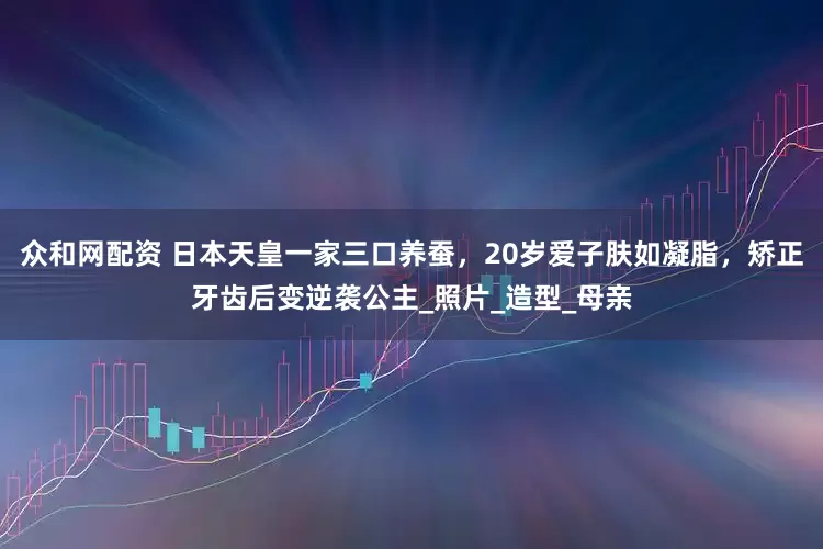 众和网配资 日本天皇一家三口养蚕，20岁爱子肤如凝脂，矫正牙齿后变逆袭公主_照片_造型_母亲