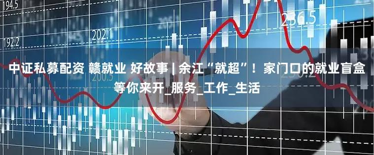 中证私募配资 赣就业 好故事 | 余江“就超”！家门口的就业盲盒等你来开_服务_工作_生活
