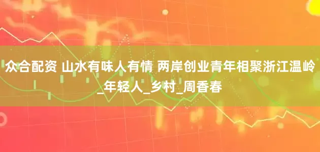众合配资 山水有味人有情 两岸创业青年相聚浙江温岭_年轻人_乡村_周香春
