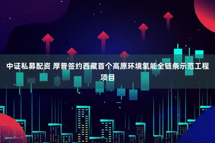 中证私募配资 厚普签约西藏首个高原环境氢能全链条示范工程项目