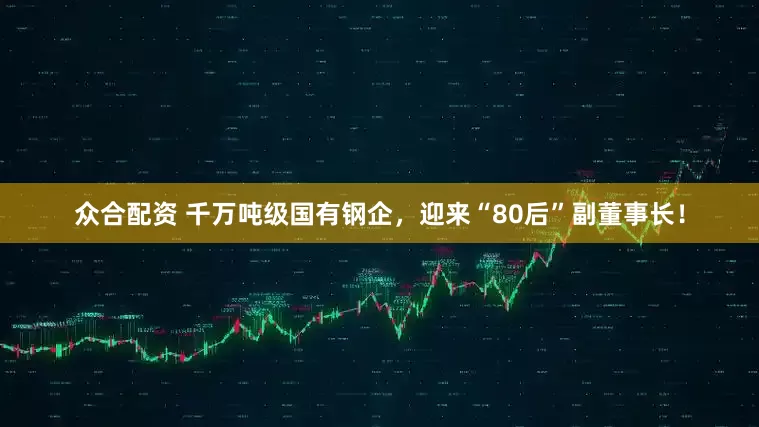 众合配资 千万吨级国有钢企，迎来“80后”副董事长！