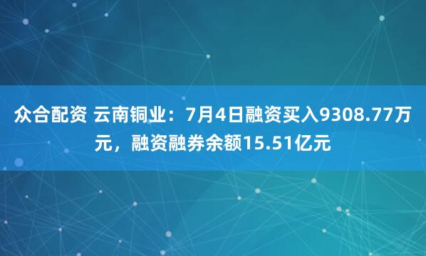 众合配资 云南铜业：7月4日融资买入9308.77万元，融资融券余额15.51亿元
