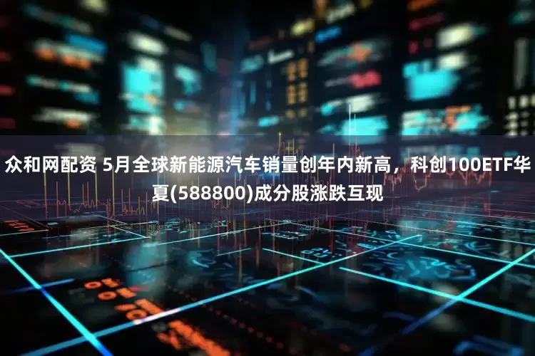 众和网配资 5月全球新能源汽车销量创年内新高，科创100ETF华夏(588800)成分股涨跌互现