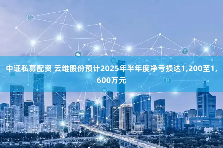 中证私募配资 云维股份预计2025年半年度净亏损达1,200至1,600万元
