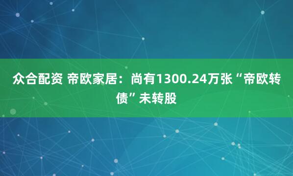 众合配资 帝欧家居：尚有1300.24万张“帝欧转债”未转股