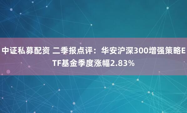 中证私募配资 二季报点评：华安沪深300增强策略ETF基金季度涨幅2.83%