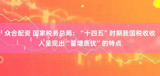 众合配资 国家税务总局：“十四五”时期我国税收收入呈现出“量增质优”的特点