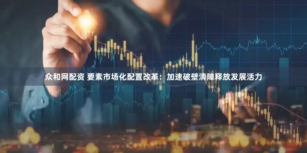 众和网配资 要素市场化配置改革：加速破壁清障释放发展活力