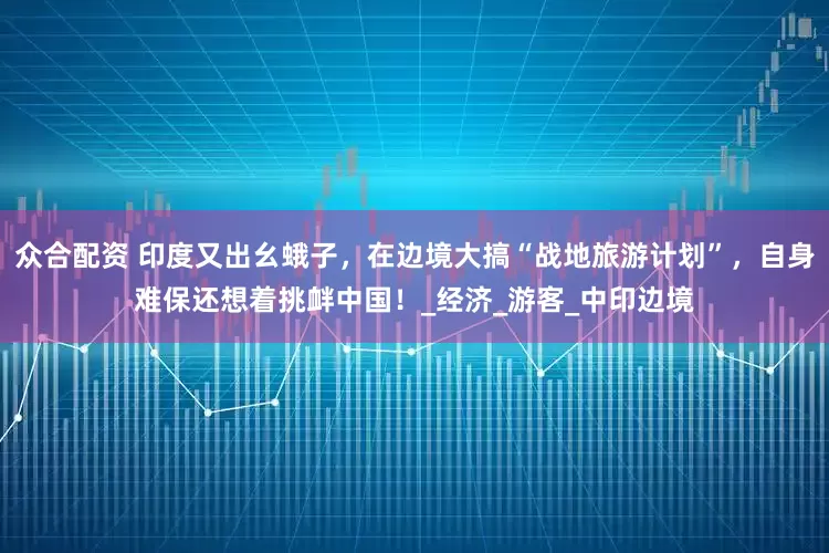 众合配资 印度又出幺蛾子，在边境大搞“战地旅游计划”，自身难保还想着挑衅中国！_经济_游客_中印边境