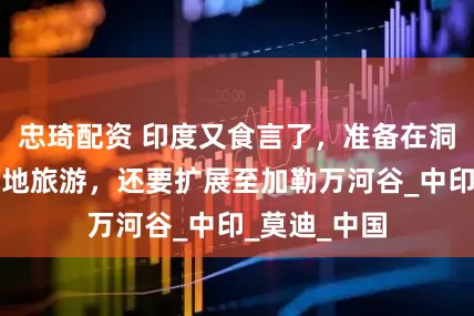 忠琦配资 印度又食言了，准备在洞朗搞所谓战地旅游，还要扩展至加勒万河谷_中印_莫迪_中国