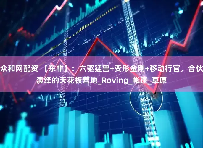 众和网配资 【东非】：六驱猛兽+变形金刚+移动行宫，合伙演绎的天花板营地_Roving_帐篷_草原