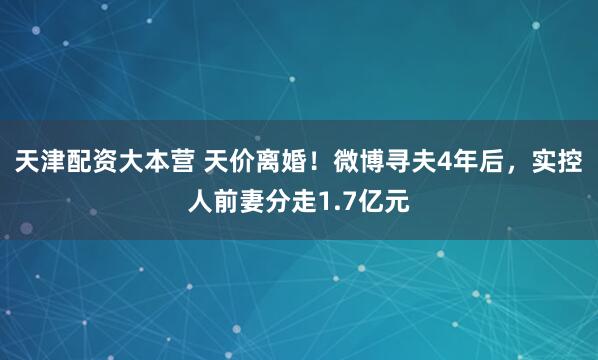 天津配资大本营 天价离婚！微博寻夫4年后，实控人前妻分走1.7亿元
