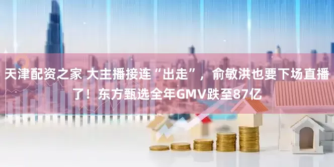 天津配资之家 大主播接连“出走”，俞敏洪也要下场直播了！东方甄选全年GMV跌至87亿