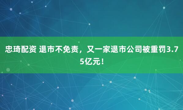 忠琦配资 退市不免责，又一家退市公司被重罚3.75亿元！