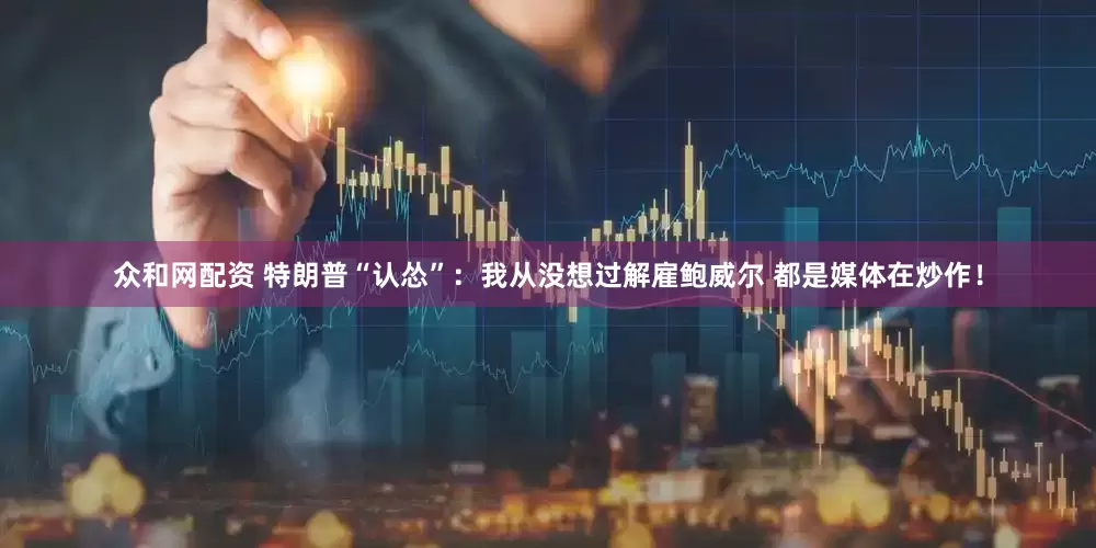 众和网配资 特朗普“认怂”：我从没想过解雇鲍威尔 都是媒体在炒作！