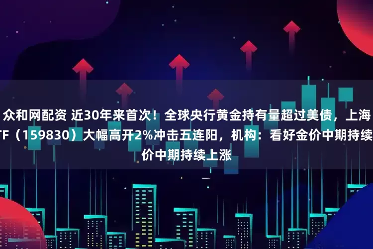 众和网配资 近30年来首次！全球央行黄金持有量超过美债，上海金ETF（159830）大幅高开2%冲击五连阳，机构：看好金价中期持续上涨