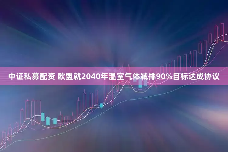 中证私募配资 欧盟就2040年温室气体减排90%目标达成协议