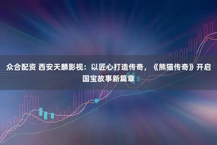 众合配资 西安天麟影视：以匠心打造传奇，《熊猫传奇》开启国宝故事新篇章